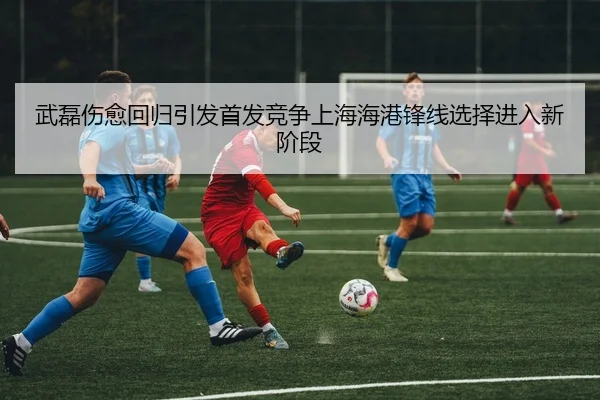 武磊伤愈回归引发首发竞争上海海港锋线选择进入新阶段